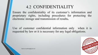 4.2 CONFIDENTIALITY
Ensure the confidentiality of its customer’s information and
proprietary rights, including procedures for protecting the
electronic storage and transmission of results.
Use of customer confidential information only when it is
requested by law or it is necessary for any legal obligations.
Saikiran.Koyalkar89@gmail.com
 