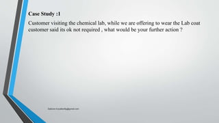 Case Study :1
Customer visiting the chemical lab, while we are offering to wear the Lab coat
customer said its ok not required , what would be your further action ?
Saikiran.Koyalkar89@gmail.com
 