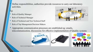• Define responsibilities, authorities provide resources to carry out laboratory
activities.
Eg:
• Role of Quality Manager
• Role of Technical Manager
• Role of Technical and Non Technical Staff
• Role of Top Management/Decision Makers
• Appropriate communication processes are established eg: emails,
telecommunication, discussions for effective implementation of Quality systems
Saikiran.Koyalkar89@gmail.com
 