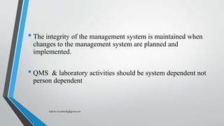 • The integrity of the management system is maintained when
changes to the management system are planned and
implemented.
• QMS & laboratory activities should be system dependent not
person dependent
Saikiran.Koyalkar89@gmail.com
 