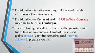 •Thalidomide it is anticancer drug and it is used mainly as
a treatment of certain cancers.
•Thalidomide was first marketed in 1957 in West Germany
under the trade-name Contergan
•It is also having the side effect of anti allergic nature and
due to lack of awareness and control it was used
against nausea (vomiting sensation ) and morning
sickness in pregnant women
Saikiran.Koyalkar89@gmail.com
 
