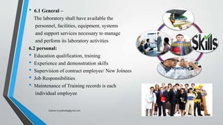 • 6.1 General –
The laboratory shall have available the
personnel, facilities, equipment, systems
and support services necessary to manage
and perform its laboratory activities
6.2 personal:
• Education qualification, training
• Experience and demonstration skills
• Supervision of contract employee/ New Joinees
• Job Responsibilities
• Maintenance of Training records is each
individual employee
Employee
Education
.
Experiene
Trained
Saikiran.Koyalkar89@gmail.com
 