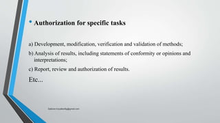 • Authorization for specific tasks
a) Development, modification, verification and validation of methods;
b) Analysis of results, including statements of conformity or opinions and
interpretations;
c) Report, review and authorization of results.
Etc...
Saikiran.Koyalkar89@gmail.com
 