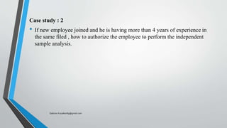 Case study : 2
• If new employee joined and he is having more than 4 years of experience in
the same filed , how to authorize the employee to perform the independent
sample analysis.
Saikiran.Koyalkar89@gmail.com
 