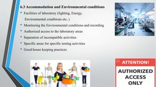 6.3 Accommodation and Environmental conditions
• Facilities of laboratory (lighting, Energy,
Environmental conditions etc..)
• Monitoring the Environmental conditions and recording
• Authorized access to the laboratory areas
• Separation of incompatible activities
• Specific areas for specific testing activities
• Good house keeping practices
Saikiran.Koyalkar89@gmail.com
 