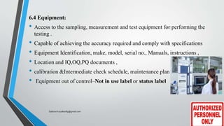 6.4 Equipment:
• Access to the sampling, measurement and test equipment for performing the
testing .
• Capable of achieving the accuracy required and comply with specifications
• Equipment Identification, make, model, serial no., Manuals, instructions ,
• Location and IQ,OQ,PQ documents ,
• calibration &Intermediate check schedule, maintenance plan
• Equipment out of control–Not in use label or status label
Saikiran.Koyalkar89@gmail.com
 