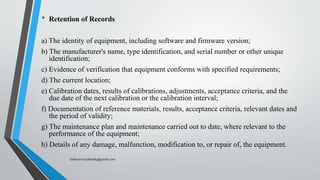 • Retention of Records
a) The identity of equipment, including software and firmware version;
b) The manufacturer's name, type identification, and serial number or other unique
identification;
c) Evidence of verification that equipment conforms with specified requirements;
d) The current location;
e) Calibration dates, results of calibrations, adjustments, acceptance criteria, and the
due date of the next calibration or the calibration interval;
f) Documentation of reference materials, results, acceptance criteria, relevant dates and
the period of validity;
g) The maintenance plan and maintenance carried out to date, where relevant to the
performance of the equipment;
h) Details of any damage, malfunction, modification to, or repair of, the equipment.
Saikiran.Koyalkar89@gmail.com
 