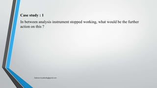 Case study : 1
In between analysis instrument stopped working, what would be the further
action on this ?
Saikiran.Koyalkar89@gmail.com
 