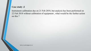 Case study :2
Instrument calibration due on 21 Feb 2018, but analysis has been performed on
22 Feb 2018 without calibration of equipment , what would be the further action
on this ?
Saikiran.Koyalkar89@gmail.com
 