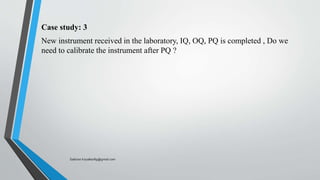 Case study: 3
New instrument received in the laboratory, IQ, OQ, PQ is completed , Do we
need to calibrate the instrument after PQ ?
Saikiran.Koyalkar89@gmail.com
 