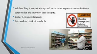 • safe handling, transport, storage and use in order to prevent contamination or
deterioration and to protect their integrity.
• List of Reference standards
• Intermediate check of standards
Saikiran.Koyalkar89@gmail.com
 