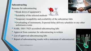 Subcontracting
Reasons for subcontracting
•Break down of equipment’s
•Suitability of the selected methods
•Temporary incapability and availability of the subcontract labs
•Overloading of instruments, Expected delay delivery schedules or any other
unforeseen events
• NABL/ ISO 17025 accredited subcontracting labs
• Approval from customer for subcontracting in written
• List of approved subcontracting labs
• Report of subcontracting results with a statement of subcontracted
Saikiran.Koyalkar89@gmail.com
 