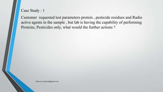 Case Study : 1
Customer requested test parameters protein , pesticide residues and Radio
active agents in the sample , but lab is having the capability of performing
Proteins, Pesticides only, what would the further actions ?
Saikiran.Koyalkar89@gmail.com
 