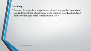 Case study : 2
• Customer Requested the test parameter aflatoxins as per the International
standard method, but laboratory having in house developed and validated
method what would be the further action in this ?
Saikiran.Koyalkar89@gmail.com
 