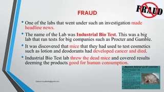 FRAUD
• One of the labs that went under such an investigation made
headline news.
• The name of the Lab was Industrial Bio Test. This was a big
lab that ran tests for big companies such as Procter and Gamble.
• It was discovered that mice that they had used to test cosmetics
such as lotion and deodorants had developed cancer and died.
• Industrial Bio Test lab threw the dead mice and covered results
deeming the products good for human consumption.
Saikiran.Koyalkar89@gmail.com
 