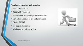 Purchasing services and supplies
• Vendor Evaluation
• Approved vendor list
• Physical verification of purchase material
• Critical consumables list and evaluation
• COA’s, MSDS
• Storage and issuance
• Minimum stock list ( MSL)
Saikiran.Koyalkar89@gmail.com
 