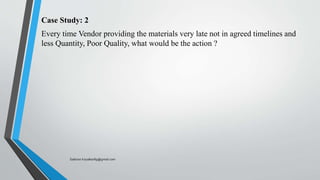 Case Study: 2
Every time Vendor providing the materials very late not in agreed timelines and
less Quantity, Poor Quality, what would be the action ?
Saikiran.Koyalkar89@gmail.com
 