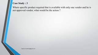 Case Study : 3
Where specific product required that is available with only one vendor and he is
not approved vendor, what would be the action ?
Saikiran.Koyalkar89@gmail.com
 