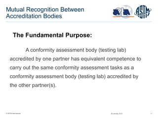 © ASTM International 11
Mutual Recognition Between
Accreditation Bodies
A conformity assessment body (testing lab)
accredited by one partner has equivalent competence to
carry out the same conformity assessment tasks as a
conformity assessment body (testing lab) accredited by
the other partner(s).
The Fundamental Purpose:
29 January 2015
 
