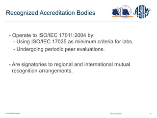 © ASTM International 13
Recognized Accreditation Bodies
- Operate to ISO/IEC 17011:2004 by:
- Using ISO/IEC 17025 as minimum criteria for labs.
- Undergoing periodic peer evaluations.
- Are signatories to regional and international mutual
recognition arrangements.
29 January 2015
 