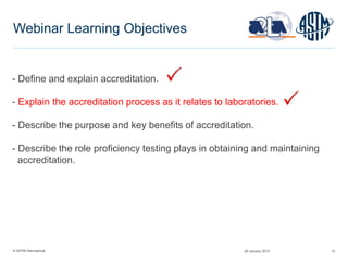 © ASTM International 15
Webinar Learning Objectives
- Define and explain accreditation.
- Explain the accreditation process as it relates to laboratories.
- Describe the purpose and key benefits of accreditation.
- Describe the role proficiency testing plays in obtaining and maintaining
accreditation.
29 January 2015
 