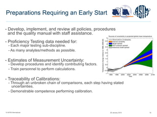 © ASTM International 16
Preparations Requiring an Early Start
- Develop, implement, and review all policies, procedures
and the quality manual with staff assistance.
- Proficiency Testing data needed for:
- Each major testing sub-discipline.
- As many analytes/methods as possible.
- Estimates of Measurement Uncertainty:
- Develop procedures and identify contributing factors.
- Train personnel to perform calculations.
- Traceability of Calibrations:
- Through an unbroken chain of comparisons, each step having stated
uncertainties.
- Demonstrable competence performing calibration.
29 January 2015
 