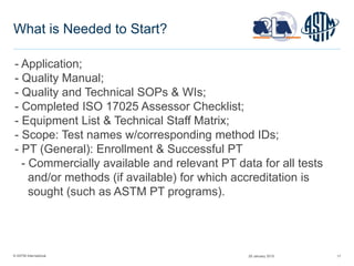 © ASTM International 17
What is Needed to Start?
- Application;
- Quality Manual;
- Quality and Technical SOPs & WIs;
- Completed ISO 17025 Assessor Checklist;
- Equipment List & Technical Staff Matrix;
- Scope: Test names w/corresponding method IDs;
- PT (General): Enrollment & Successful PT
- Commercially available and relevant PT data for all tests
and/or methods (if available) for which accreditation is
sought (such as ASTM PT programs).
29 January 2015
 