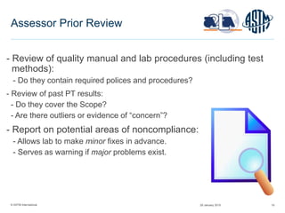 © ASTM International 19
Assessor Prior Review
- Review of quality manual and lab procedures (including test
methods):
- Do they contain required polices and procedures?
- Review of past PT results:
- Do they cover the Scope?
- Are there outliers or evidence of “concern”?
- Report on potential areas of noncompliance:
- Allows lab to make minor fixes in advance.
- Serves as warning if major problems exist.
29 January 2015
 