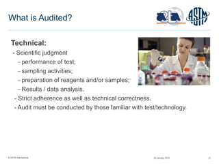 © ASTM International 21
What is Audited?
Technical:
- Scientific judgment
performance of test;
sampling activities;
preparation of reagents and/or samples;
Results / data analysis.
- Strict adherence as well as technical correctness.
- Audit must be conducted by those familiar with test/technology.
29 January 2015
 