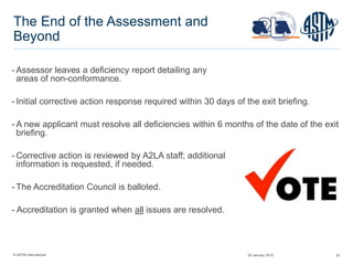 © ASTM International 23
The End of the Assessment and
Beyond
- Assessor leaves a deficiency report detailing any
areas of non-conformance.
- Initial corrective action response required within 30 days of the exit briefing.
- A new applicant must resolve all deficiencies within 6 months of the date of the exit
briefing.
- Corrective action is reviewed by A2LA staff; additional
information is requested, if needed.
- The Accreditation Council is balloted.
- Accreditation is granted when all issues are resolved.
29 January 2015
 