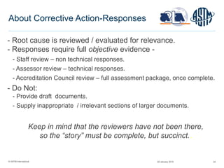 © ASTM International 24
About Corrective Action-Responses
- Root cause is reviewed / evaluated for relevance.
- Responses require full objective evidence -
- Staff review – non technical responses.
- Assessor review – technical responses.
- Accreditation Council review – full assessment package, once complete.
- Do Not:
- Provide draft documents.
- Supply inappropriate / irrelevant sections of larger documents.
Keep in mind that the reviewers have not been there,
so the “story” must be complete, but succinct..
29 January 2015
 
