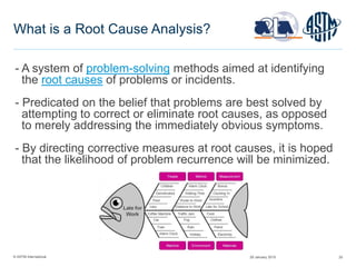© ASTM International 25
What is a Root Cause Analysis?
- A system of problem-solving methods aimed at identifying
the root causes of problems or incidents.
- Predicated on the belief that problems are best solved by
attempting to correct or eliminate root causes, as opposed
to merely addressing the immediately obvious symptoms.
- By directing corrective measures at root causes, it is hoped
that the likelihood of problem recurrence will be minimized.
29 January 2015
 