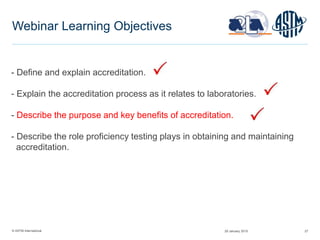 © ASTM International 27
Webinar Learning Objectives
- Define and explain accreditation.
- Explain the accreditation process as it relates to laboratories.
- Describe the purpose and key benefits of accreditation.
- Describe the role proficiency testing plays in obtaining and maintaining
accreditation.
29 January 2015
 