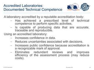 © ASTM International 28
Accredited Laboratories:
Documented Technical Competence
A laboratory accredited by a reputable accreditation body:
 Has achieved a prescribed level of technical
competence to perform specific activities.
 Is capable of producing data that are accurate,
traceable and reproducible.
Using an accredited laboratory:
 Increases confidence in data.
 Reduces uncertainties associated with decisions.
 Increases public confidence because accreditation is
a recognizable mark of approval.
 Eliminates redundant reviews and improves
efficiency of the assessment process (may reduce
costs).
29 January 2015
 