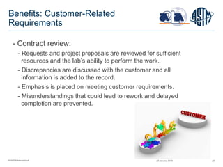 © ASTM International 29
Benefits: Customer-Related
Requirements
- Contract review:
- Requests and project proposals are reviewed for sufficient
resources and the lab’s ability to perform the work.
- Discrepancies are discussed with the customer and all
information is added to the record.
- Emphasis is placed on meeting customer requirements.
- Misunderstandings that could lead to rework and delayed
completion are prevented.
29 January 2015
 