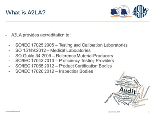© ASTM International 3
What is A2LA?
- A2LA provides accreditation to:
- ISO/IEC 17025:2005 – Testing and Calibration Laboratories
- ISO 15189:2012 – Medical Laboratories
- ISO Guide 34:2009 – Reference Material Producers
- ISO/IEC 17043:2010 – Proficiency Testing Providers
- ISO/IEC 17065:2012 – Product Certification Bodies
- ISO/IEC 17020:2012 – Inspection Bodies
29 January 2015
 