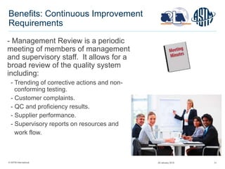© ASTM International 31
Benefits: Continuous Improvement
Requirements
- Management Review is a periodic
meeting of members of management
and supervisory staff. It allows for a
broad review of the quality system
including:
- Trending of corrective actions and non-
conforming testing.
- Customer complaints.
- QC and proficiency results.
- Supplier performance.
- Supervisory reports on resources and
work flow.
29 January 2015
 