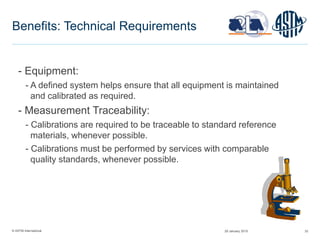 © ASTM International 33
Benefits: Technical Requirements
- Equipment:
- A defined system helps ensure that all equipment is maintained
and calibrated as required.
- Measurement Traceability:
- Calibrations are required to be traceable to standard reference
materials, whenever possible.
- Calibrations must be performed by services with comparable
quality standards, whenever possible.
29 January 2015
 