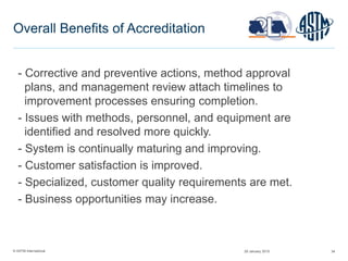 © ASTM International 34
Overall Benefits of Accreditation
- Corrective and preventive actions, method approval
plans, and management review attach timelines to
improvement processes ensuring completion.
- Issues with methods, personnel, and equipment are
identified and resolved more quickly.
- System is continually maturing and improving.
- Customer satisfaction is improved.
- Specialized, customer quality requirements are met.
- Business opportunities may increase.
29 January 2015
 