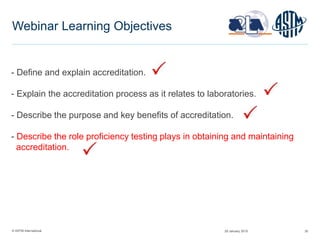 © ASTM International 35
Webinar Learning Objectives
- Define and explain accreditation.
- Explain the accreditation process as it relates to laboratories.
- Describe the purpose and key benefits of accreditation.
- Describe the role proficiency testing plays in obtaining and maintaining
accreditation.
29 January 2015
 