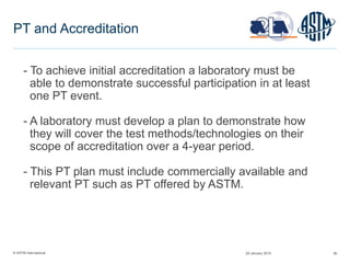 © ASTM International 36
PT and Accreditation
- To achieve initial accreditation a laboratory must be
able to demonstrate successful participation in at least
one PT event.
- A laboratory must develop a plan to demonstrate how
they will cover the test methods/technologies on their
scope of accreditation over a 4-year period.
- This PT plan must include commercially available and
relevant PT such as PT offered by ASTM.
29 January 2015
 