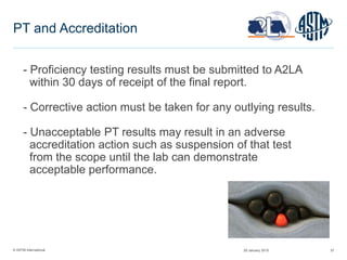 © ASTM International 37
PT and Accreditation
- Proficiency testing results must be submitted to A2LA
within 30 days of receipt of the final report.
- Corrective action must be taken for any outlying results.
- Unacceptable PT results may result in an adverse
accreditation action such as suspension of that test
from the scope until the lab can demonstrate
acceptable performance.
29 January 2015
 