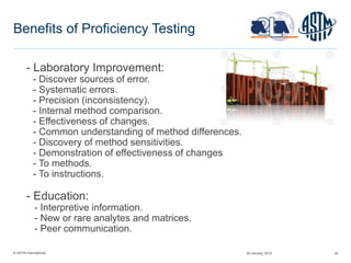 © ASTM International 38
Benefits of Proficiency Testing
- Laboratory Improvement:
- Discover sources of error.
- Systematic errors.
- Precision (inconsistency).
- Internal method comparison.
- Effectiveness of changes.
- Common understanding of method differences.
- Discovery of method sensitivities.
- Demonstration of effectiveness of changes
- To methods.
- To instructions.
- Education:
- Interpretive information.
- New or rare analytes and matrices.
- Peer communication.
29 January 2015
 