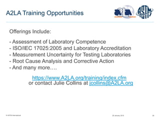 © ASTM International 39
A2LA Training Opportunities
29 January 2015
Offerings Include:
- Assessment of Laboratory Competence
- ISO/IEC 17025:2005 and Laboratory Accreditation
- Measurement Uncertainty for Testing Laboratories
- Root Cause Analysis and Corrective Action
- And many more….
https://www.A2LA.org/training/index.cfm
or contact Julie Collins at jcollins@A2LA.org
 