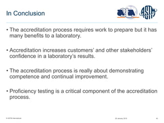 © ASTM International
In Conclusion
• The accreditation process requires work to prepare but it has
many benefits to a laboratory.
• Accreditation increases customers’ and other stakeholders’
confidence in a laboratory’s results.
• The accreditation process is really about demonstrating
competence and continual improvement.
• Proficiency testing is a critical component of the accreditation
process.
29 January 2015 40
 