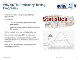 © ASTM International 42
Why ASTM Proficiency Testing
Programs?
− Participation helps satisfy lab accreditation
requirements
− Lab QA Tool
− Data for monitoring lab strengths and
weaknesses
− Residual sample material useful as internal
QA sample
− Tool to evaluate other test methods for lab use
− Demonstrate testing capability to customers
− Results and associated statistics helps ASTM
validate test method performance under real world
conditions
− Used by ASTM committees to obtain valuable
feedback on methods
29 January 2015
 
