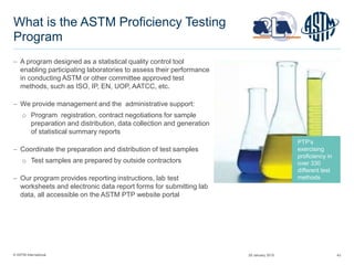 © ASTM International 43
What is the ASTM Proficiency Testing
Program
 A program designed as a statistical quality control tool
enabling participating laboratories to assess their performance
in conducting ASTM or other committee approved test
methods, such as ISO, IP, EN, UOP, AATCC, etc.
 We provide management and the administrative support:
o Program registration, contract negotiations for sample
preparation and distribution, data collection and generation
of statistical summary reports
 Coordinate the preparation and distribution of test samples
o Test samples are prepared by outside contractors
 Our program provides reporting instructions, lab test
worksheets and electronic data report forms for submitting lab
data, all accessible on the ASTM PTP website portal
PTP’s
exercising
proficiency in
over 330
different test
methods
29 January 2015
 