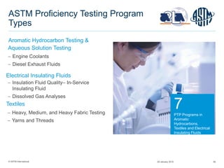 © ASTM International 46
ASTM Proficiency Testing Program
Types
Aromatic Hydrocarbon Testing &
 Engine Coolants
 Diesel Exhaust Fluids
7
PTP Programs in
Aromatic
Hydrocarbons,
Textiles and Electrical
Insulating Fluids
Aqueous Solution Testing
 Insulation Fluid Quality– In-Service
Insulating Fluid
 Dissolved Gas Analyses
Electrical Insulating Fluids
 Heavy, Medium, and Heavy Fabric Testing
 Yarns and Threads
Textiles
29 January 2015
 