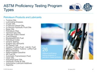 © ASTM International 47
ASTM Proficiency Testing Program
Types
Petroleum Products and Lubricants
26
Different proficiency
testing programs in
petroleum based products
─ Turbine Oils
─ Lubricating Greases
─ Crude Oils
─ In-Service Diesel Oils
─ In-Service Hydraulic Fluid Oils
─ Base Oils
─ Petroleum Wax
─ General Gas Oils
─ Ultra-low Sulfur Diesel
─ Fuel Ethanol
─ Biodiesel(B100) Fuel
─ Petroleum Coke
─ Octane Testing
− Engine Oil Lubricants
− #2 Diesel Fuel
− Aviation Turbine Fuel - (Jet A) Fuel
− Military Aviation Turbine - (JP8) Fuel
− Motor Gasoline
− Reformulated Gasoline
− #6 Fuel Oil
− Automatic Transmission Fluid
− Gear Oils
− Industrial Gear Oils
− Hydraulic Fluids & Oils
− Automotive Lubricant Additives
− Naphtha
29 January 2015
 