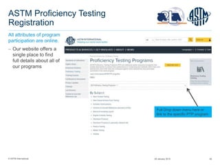 © ASTM International 48
ASTM Proficiency Testing
Registration
All attributes of program
participation are online.
 Our website offers a
single place to find
full details about all of
our programs
Full Drop down menu here or
link to the specific PTP program
29 January 2015
 